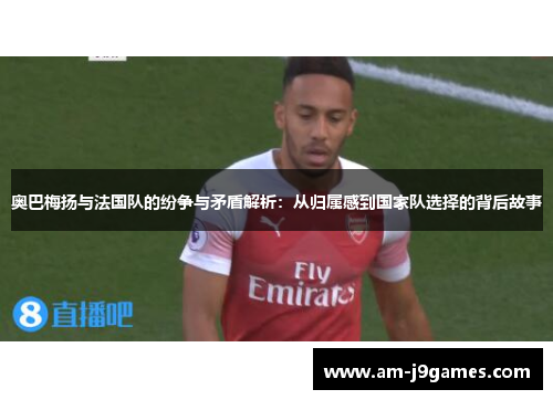 奥巴梅扬与法国队的纷争与矛盾解析：从归属感到国家队选择的背后故事