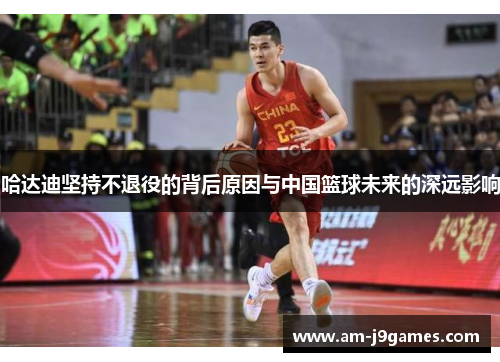 哈达迪坚持不退役的背后原因与中国篮球未来的深远影响