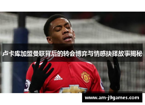 卢卡库加盟曼联背后的转会博弈与情感抉择故事揭秘