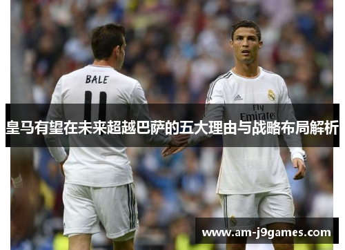 皇马有望在未来超越巴萨的五大理由与战略布局解析