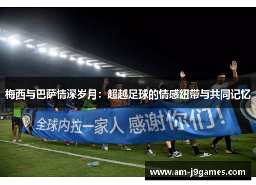 梅西与巴萨情深岁月:超越足球的情感纽带与共同记忆 梅西与巴萨情深岁月:超越足球的情感纽带与共同记忆