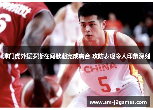 津门虎外援罗斯在间歇期完成磨合 攻防表现令人印象深刻