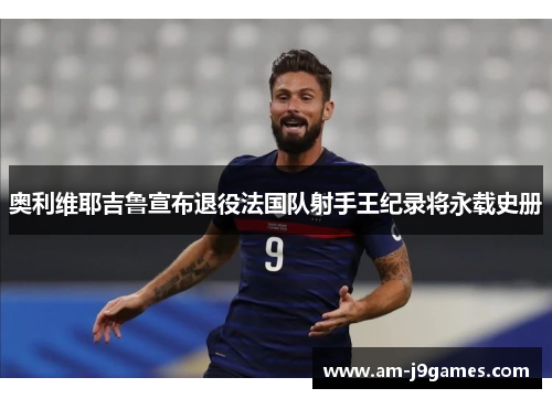 奥利维耶吉鲁宣布退役法国队射手王纪录将永载史册