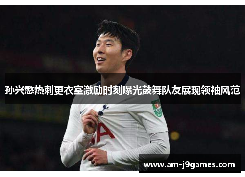 孙兴慜热刺更衣室激励时刻曝光鼓舞队友展现领袖风范 孙兴慜热刺更衣室激励时刻曝光鼓舞队友展现领袖风范